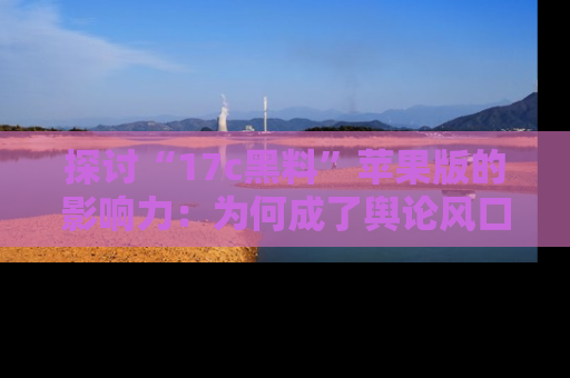 探讨“17c黑料”苹果版的影响力：为何成了舆论风口？