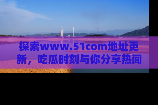 探索www.51com地址更新,吃瓜时刻与你分享热闻