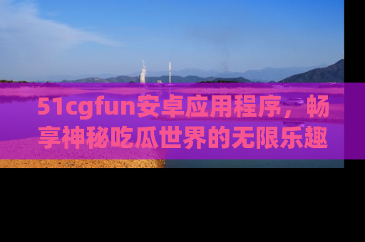 51cgfun安卓应用程序,畅享神秘吃瓜世界的无限乐趣!