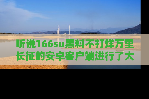 听说166su黑料不打烊万里长征的安卓客户端进行了大更新,八卦内容更加精彩与丰富!