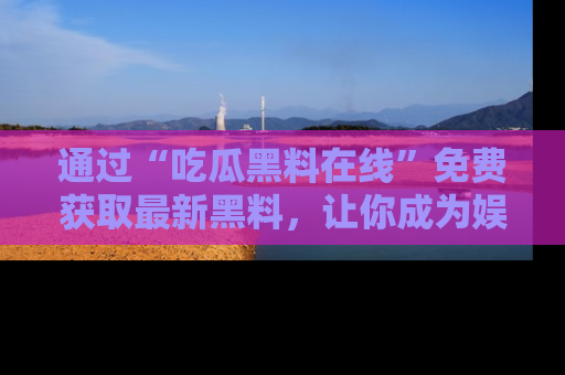 通过“吃瓜黑料在线”免费获取最新黑料,让你成为娱乐圈的内幕专家!