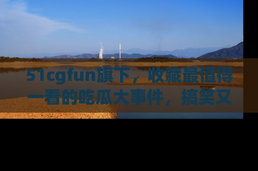 51cgfun旗下,收藏最值得一看的吃瓜大事件,搞笑又精彩!