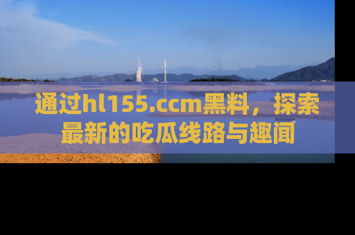通过hl155.ccm黑料，探索最新的吃瓜线路与趣闻