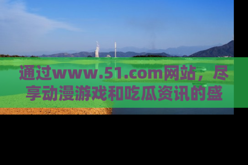 通过www.51.com网站，尽享动漫游戏和吃瓜资讯的盛宴！