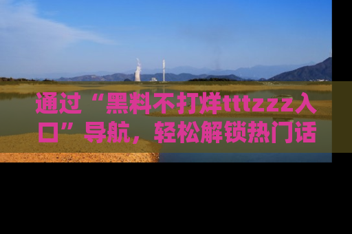 通过“黑料不打烊tttzzz入口”导航,轻松解锁热门话题及娱乐圈黑料内幕