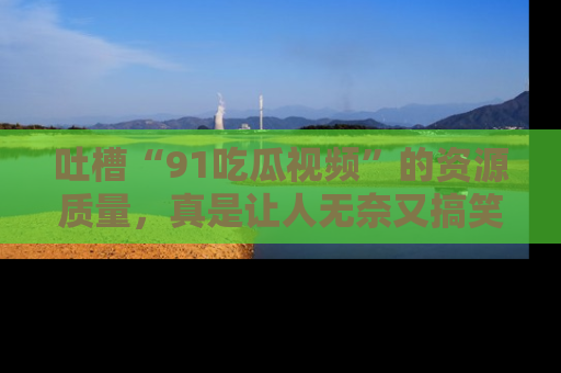吐槽“91吃瓜视频”的资源质量，真是让人无奈又搞笑！