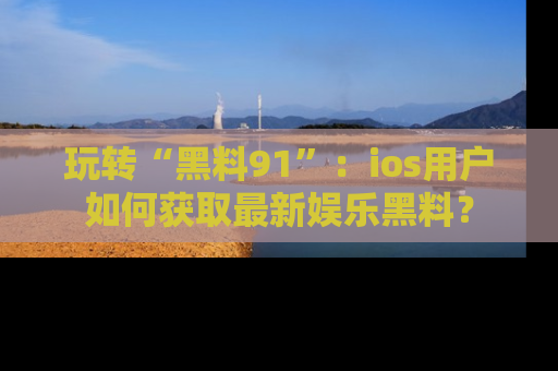 玩转“黑料91”：ios用户如何获取最新娱乐黑料？