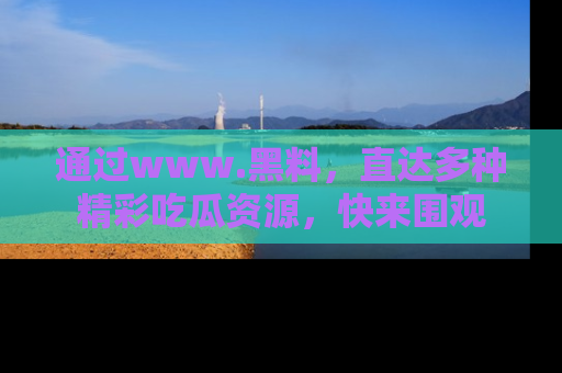 通过www.黑料，直达多种精彩吃瓜资源，快来围观