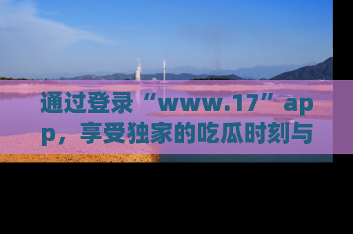 通过登录“www.17”app，享受独家的吃瓜时刻与娱乐资讯！