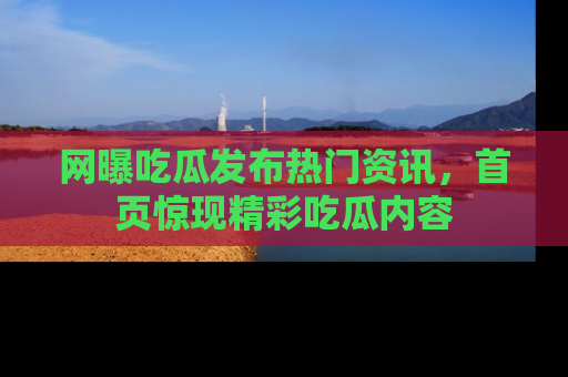网曝吃瓜发布热门资讯，首页惊现精彩吃瓜内容