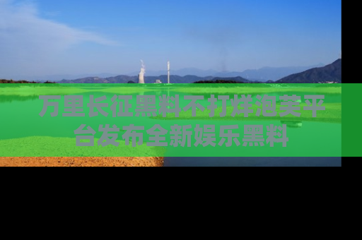 万里长征黑料不打烊泡芙平台发布全新娱乐黑料