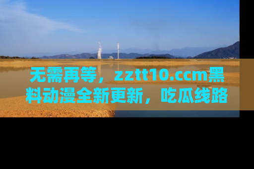 无需再等，zztt10.ccm黑料动漫全新更新，吃瓜线路佛系推荐！