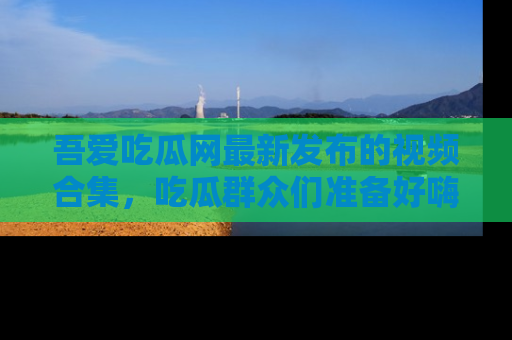 吾爱吃瓜网最新发布的视频合集,吃瓜群众们准备好嗨起来了吗?