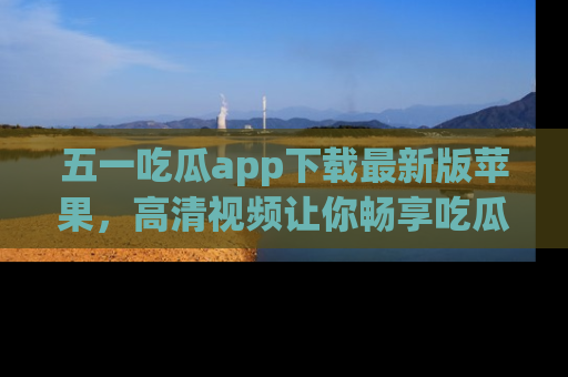 五一吃瓜app下载最新版苹果，高清视频让你畅享吃瓜乐趣