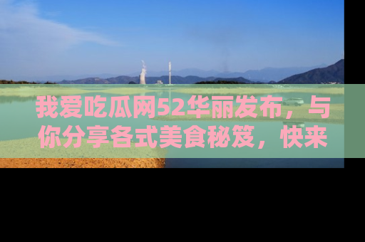 我爱吃瓜网52华丽发布，与你分享各式美食秘笈，快来加入我们的吃瓜大家庭！