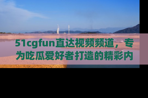 51cgfun直达视频频道，专为吃瓜爱好者打造的精彩内容库！