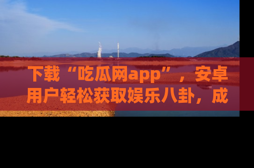 下载“吃瓜网app”，安卓用户轻松获取娱乐八卦，成为身边的知情达人！