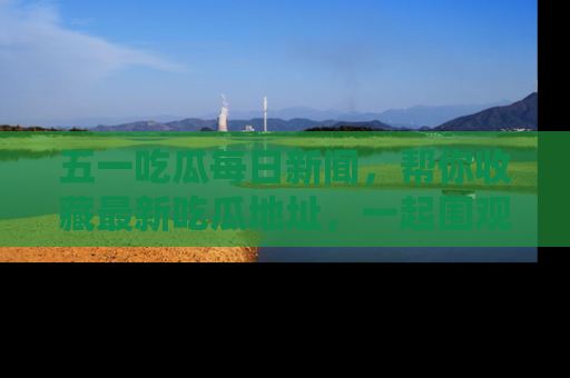 五一吃瓜每日新闻,帮你收藏最新吃瓜地址,一起围观吧!