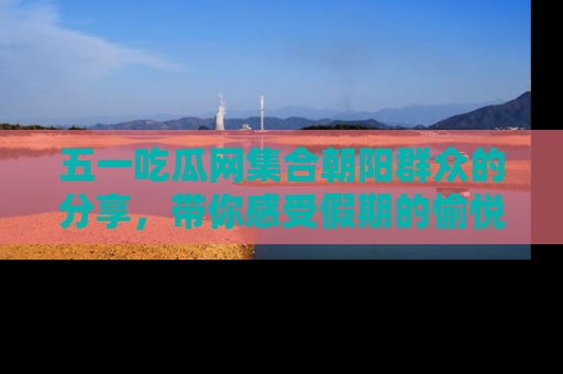 五一吃瓜网集合朝阳群众的分享,带你感受假期的愉悦!