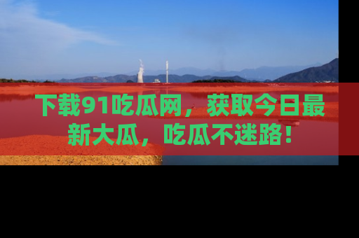 下载91吃瓜网，获取今日最新大瓜，吃瓜不迷路！