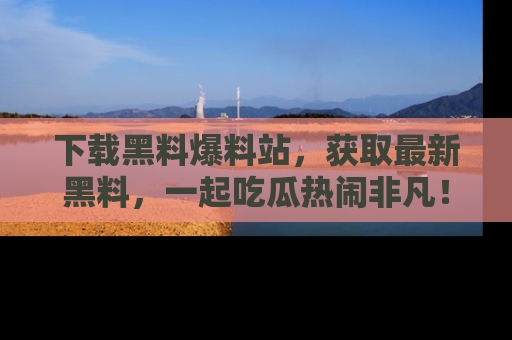 下载黑料爆料站，获取最新黑料，一起吃瓜热闹非凡！