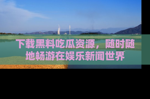 下载黑料吃瓜资源，随时随地畅游在娱乐新闻世界