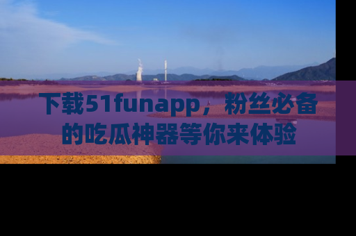 下载51funapp，粉丝必备的吃瓜神器等你来体验