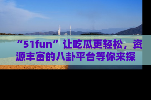 “51fun”让吃瓜更轻松，资源丰富的八卦平台等你来探索！