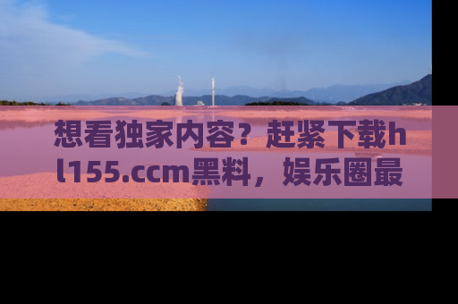想看独家内容？赶紧下载hl155.ccm黑料，娱乐圈最劲爆的新闻一手掌握！