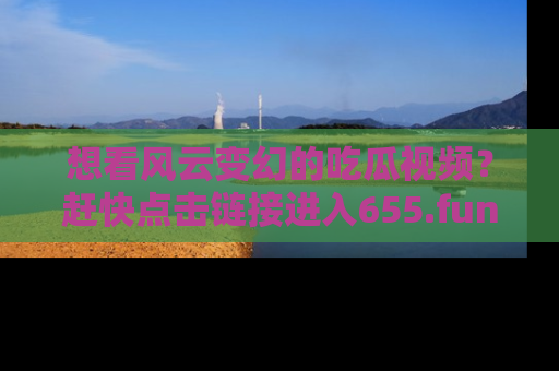 想看风云变幻的吃瓜视频？赶快点击链接进入655.fun吧！