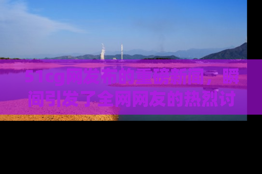 51cg网发布的重磅新闻,瞬间引发了全网网友的热烈讨论!