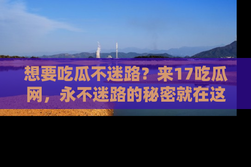 想要吃瓜不迷路？来17吃瓜网，永不迷路的秘密就在这里！