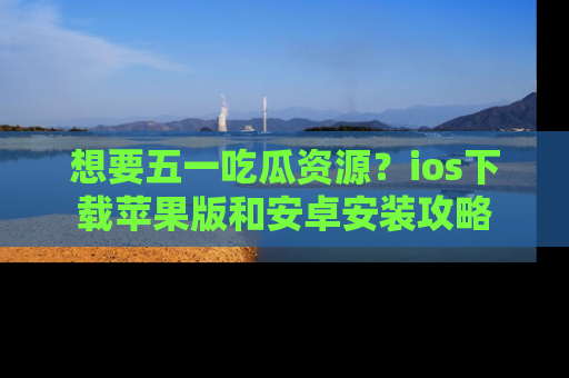 想要五一吃瓜资源？ios下载苹果版和安卓安装攻略