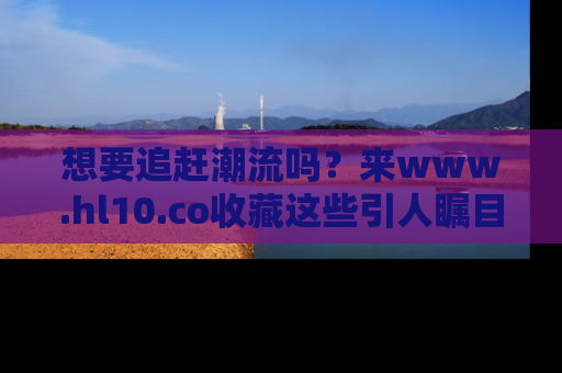 想要追赶潮流吗?来www.hl10.co收藏这些引人瞩目的新闻瞬间吧!