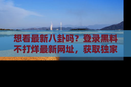 想看最新八卦吗？登录黑料不打烊最新网址，获取独家内容