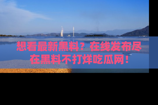 想看最新黑料？在线发布尽在黑料不打烊吃瓜网！