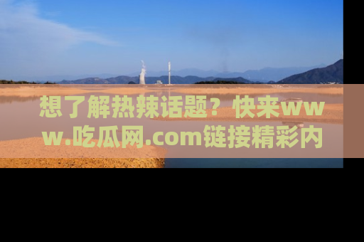 想了解热辣话题？快来www.吃瓜网.com链接精彩内容！