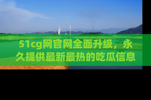51cg网官网全面升级，永久提供最新最热的吃瓜信息，助你永远走在潮流前端！