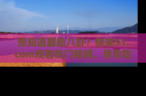 想知道最新八卦？快来51.com观看热门视频，尽享吃瓜乐趣！