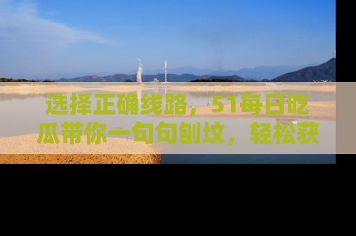 选择正确线路，51每日吃瓜带你一句句刨坟，轻松获取娱乐新资讯