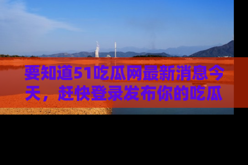 要知道51吃瓜网最新消息今天,赶快登录发布你的吃瓜体验吧!