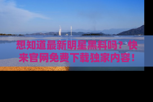 想知道最新明星黑料吗？快来官网免费下载独家内容！