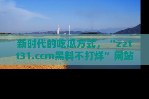 新时代的吃瓜方式，“zztt31.ccm黑料不打烊”网站为iOS用户带来惊喜