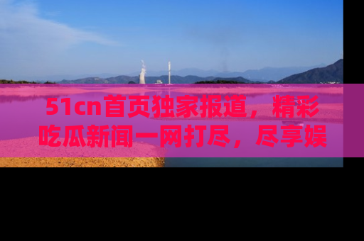 51cn首页独家报道，精彩吃瓜新闻一网打尽，尽享娱乐盛宴