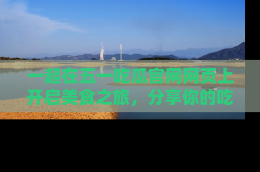 一起在五一吃瓜官网网页上开启美食之旅,分享你的吃瓜故事与精彩瞬间!