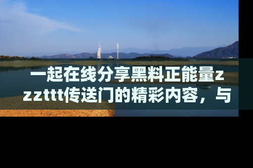 一起在线分享黑料正能量zzzttt传送门的精彩内容,与朋友互动!