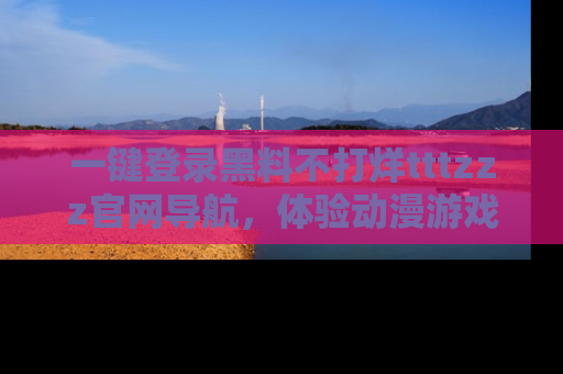 一键登录黑料不打烊tttzzz官网导航,体验动漫游戏风格黑料盛宴