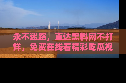 永不迷路,直达黑料网不打烊,免费在线看精彩吃瓜视频!