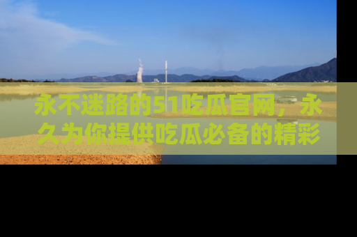 永不迷路的51吃瓜官网,永久为你提供吃瓜必备的精彩资讯