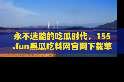 永不迷路的吃瓜时代,155.fun黑瓜吃料网官网下载苹果版陪你同行!